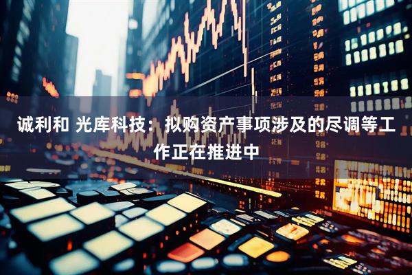 诚利和 光库科技：拟购资产事项涉及的尽调等工作正在推进中