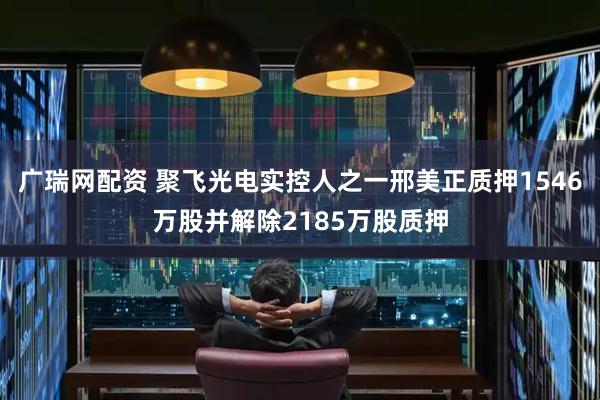 广瑞网配资 聚飞光电实控人之一邢美正质押1546万股并解除2185万股质押