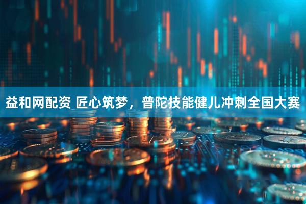 益和网配资 匠心筑梦，普陀技能健儿冲刺全国大赛