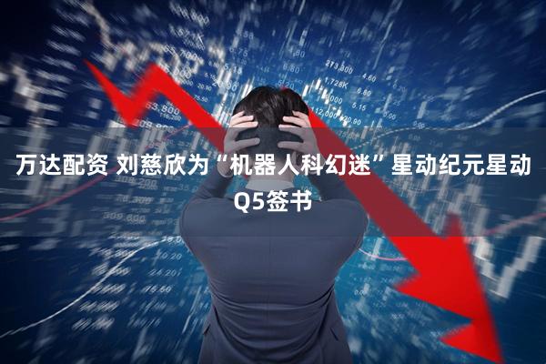 万达配资 刘慈欣为“机器人科幻迷”星动纪元星动Q5签书