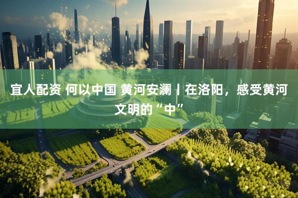 宜人配资 何以中国 黄河安澜丨在洛阳，感受黄河文明的“中”