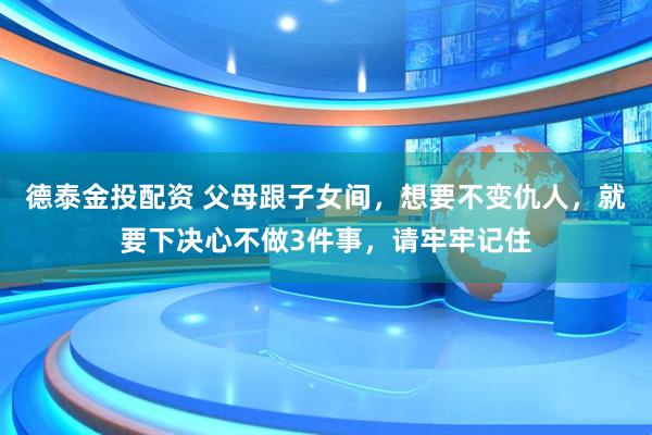 德泰金投配资 父母跟子女间，想要不变仇人，就要下决心不做3件事，请牢牢记住