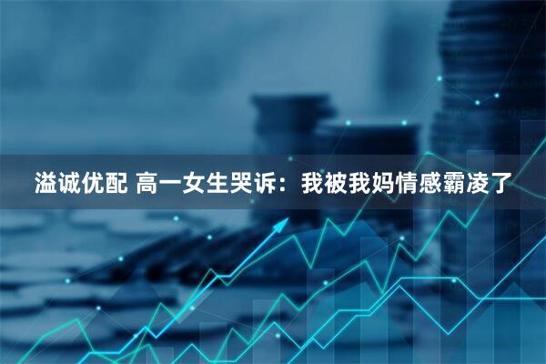 溢诚优配 高一女生哭诉：我被我妈情感霸凌了