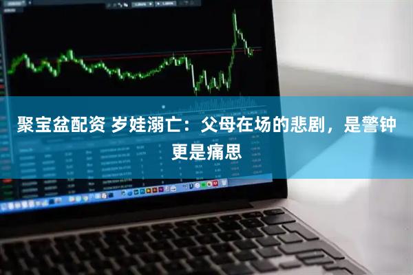 聚宝盆配资 岁娃溺亡：父母在场的悲剧，是警钟更是痛思
