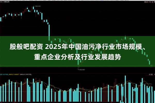 股般吧配资 2025年中国油污净行业市场规模、重点企业分析及行业发展趋势