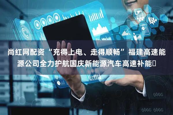 尚红网配资 “充得上电、走得顺畅” 福建高速能源公司全力护航国庆新能源汽车高速补能​
