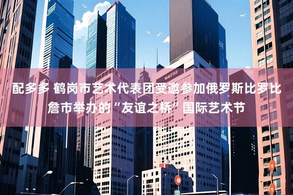 配多多 鹤岗市艺术代表团受邀参加俄罗斯比罗比詹市举办的“友谊之桥”国际艺术节