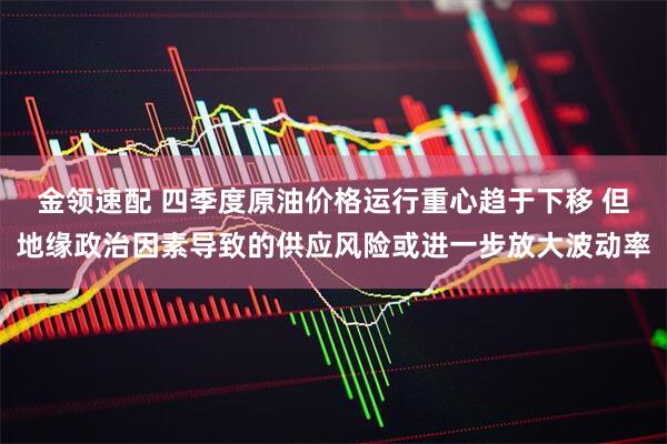金领速配 四季度原油价格运行重心趋于下移 但地缘政治因素导致的供应风险或进一步放大波动率