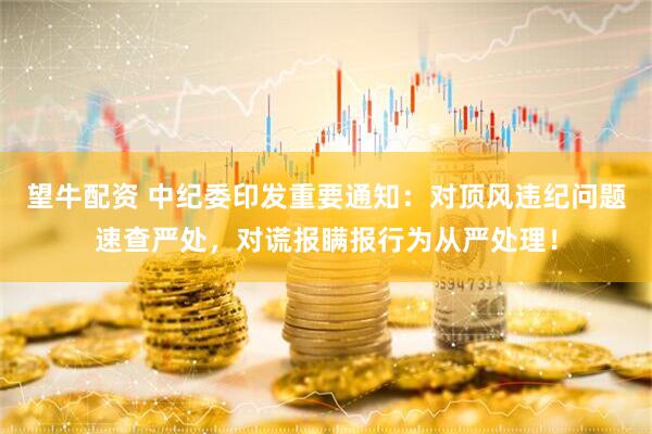望牛配资 中纪委印发重要通知：对顶风违纪问题速查严处，对谎报瞒报行为从严处理！