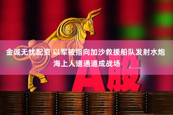 金诚无忧配资 以军被指向加沙救援船队发射水炮 海上人道通道成战场