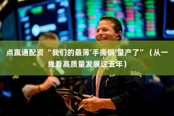 点赢通配资 “我们的最薄‘手撕钢’量产了”（从一线看高质量发展这五年）