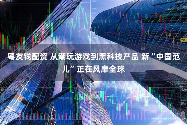 粤友钱配资 从潮玩游戏到黑科技产品 新“中国范儿”正在风靡全球