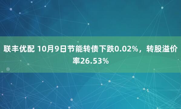 联丰优配 10月9日节能转债下跌0.02%，转股溢价率26.53%