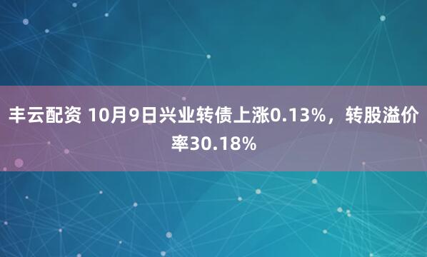 丰云配资 10月9日兴业转债上涨0.13%，转股溢价率30.18%
