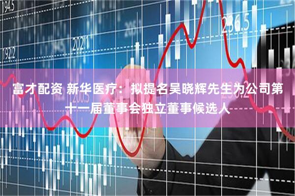富才配资 新华医疗：拟提名吴晓辉先生为公司第十一届董事会独立董事候选人