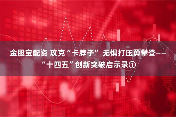 金股宝配资 攻克“卡脖子” 无惧打压勇攀登——“十四五”创新突破启示录①