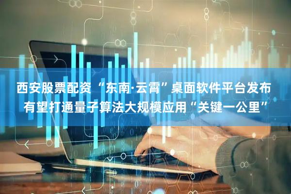 西安股票配资 “东南·云霄”桌面软件平台发布 有望打通量子算法大规模应用“关键一公里”