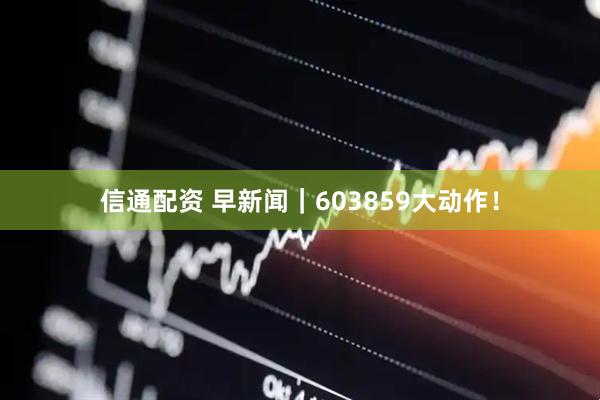 信通配资 早新闻｜603859大动作！