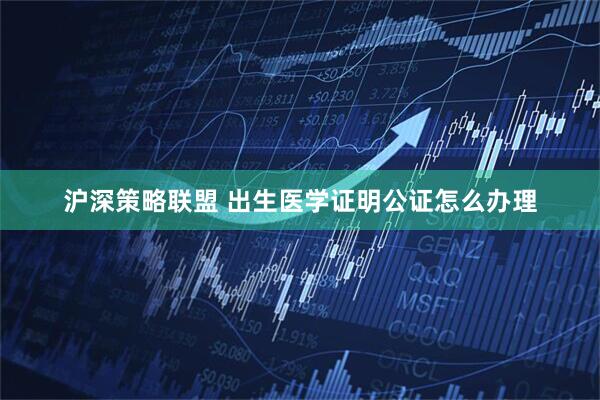 沪深策略联盟 出生医学证明公证怎么办理
