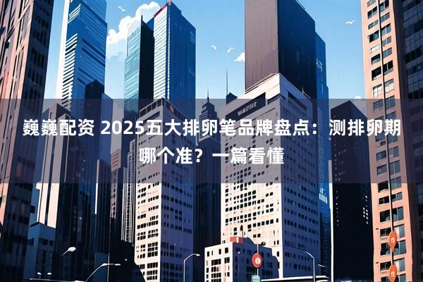 巍巍配资 2025五大排卵笔品牌盘点：测排卵期哪个准？一篇看懂
