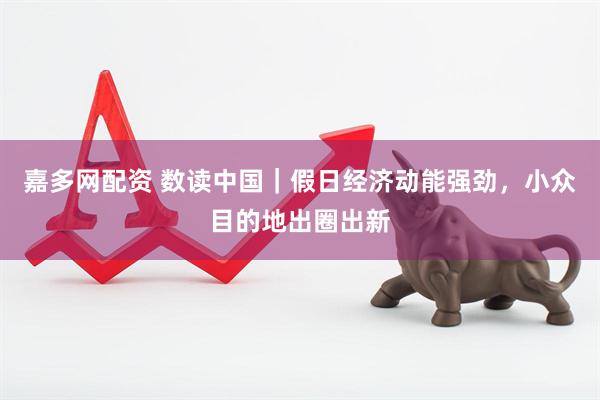嘉多网配资 数读中国｜假日经济动能强劲，小众目的地出圈出新