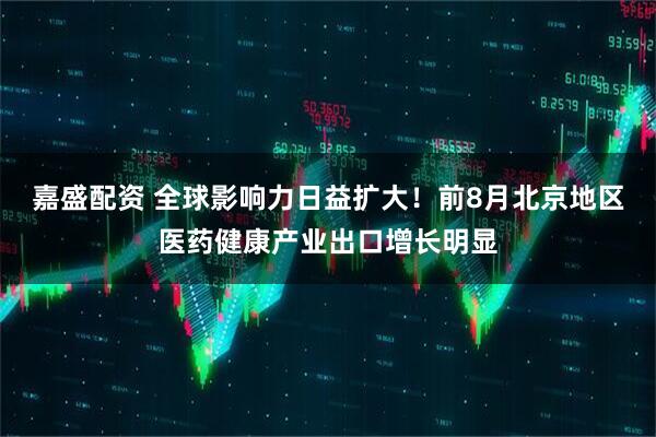嘉盛配资 全球影响力日益扩大！前8月北京地区医药健康产业出口增长明显
