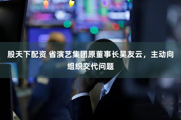 股天下配资 省演艺集团原董事长吴友云，主动向组织交代问题