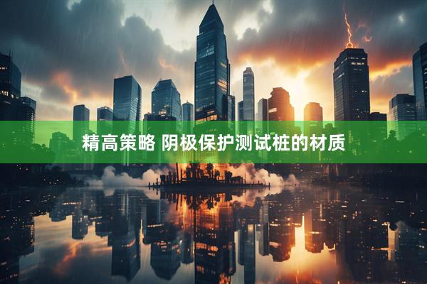 精高策略 阴极保护测试桩的材质