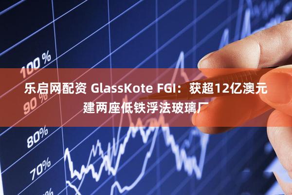 乐启网配资 GlassKote FGI：获超12亿澳元建两座低铁浮法玻璃厂