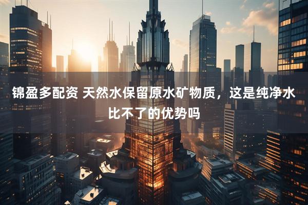 锦盈多配资 天然水保留原水矿物质，这是纯净水比不了的优势吗
