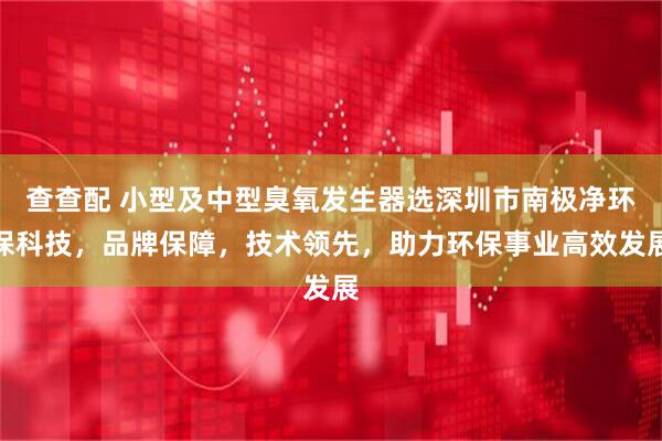 查查配 小型及中型臭氧发生器选深圳市南极净环保科技，品牌保障，技术领先，助力环保事业高效发展