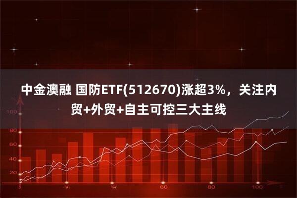 中金澳融 国防ETF(512670)涨超3%,关注内贸+外贸+自主可控三大主线