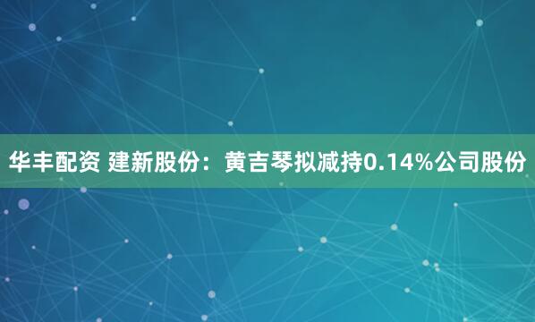 华丰配资 建新股份：黄吉琴拟减持0.14%公司股份