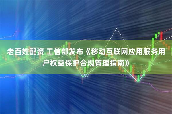 老百姓配资 工信部发布《移动互联网应用服务用户权益保护合规管理指南》