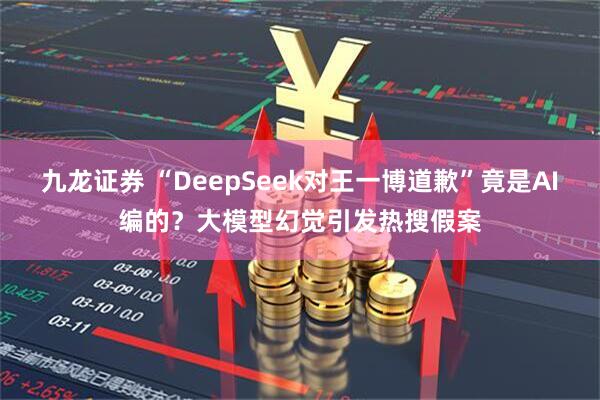 九龙证券 “DeepSeek对王一博道歉”竟是AI编的？大模型幻觉引发热搜假案