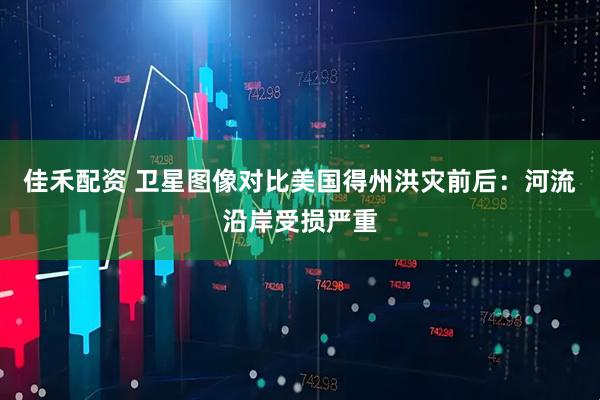 佳禾配资 卫星图像对比美国得州洪灾前后：河流沿岸受损严重