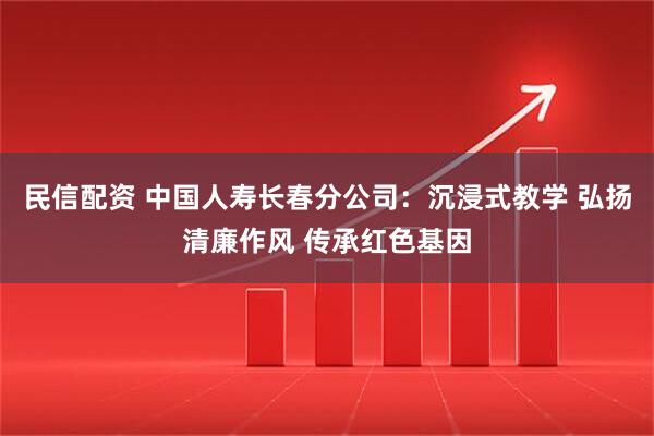 民信配资 中国人寿长春分公司:沉浸式教学 弘扬清廉作风 传承红色基因