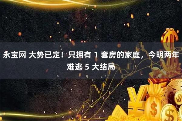 永宝网 大势已定！只拥有 1 套房的家庭，今明两年难逃 5 大结局